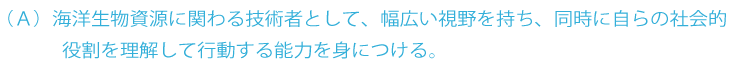 A 海洋生物資源に関わる技術者として、幅広い視点を持ち、同時に自らの社会的役割を理解して行動できる資質を身につける。