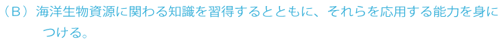 B 海洋生物資源に関わる専門基礎能力とさらに進んだ専門知識と応用能力とともに、自主的に学習を継続する能力を身につける。