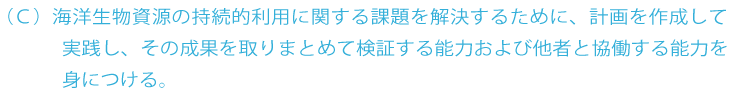 C 海洋生物資源の持続的利用に関する様々な課題を解決するための計画を作成して実践し、その成果を取りまとめて検証する能力を身につける。