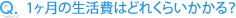 Q.1ヶ月の生活費はどれくらいかかる?